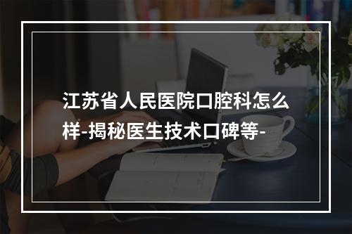 江苏省人民医院口腔科怎么样-揭秘医生技术口碑等-