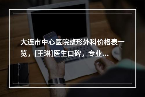 大连市中心医院整形外科价格表一览，[王琳]医生口碑，专业擅长必看-