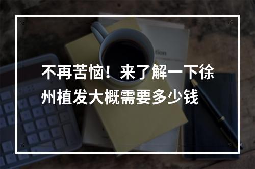 不再苦恼！来了解一下徐州植发大概需要多少钱