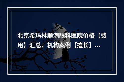 北京希玛林顺潮眼科医院价格【费用】汇总，机构案例【擅长】同步更新