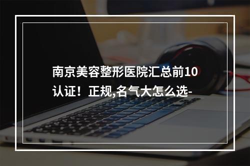 南京美容整形医院汇总前10认证！正规,名气大怎么选-