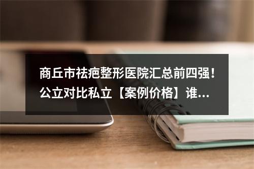 商丘市祛疤整形医院汇总前四强！公立对比私立【案例价格】谁更有优势-