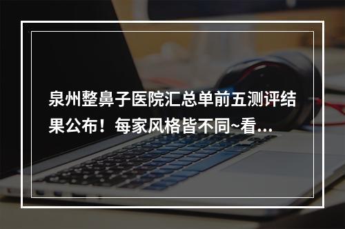 泉州整鼻子医院汇总单前五测评结果公布！每家风格皆不同~看你喜欢谁-