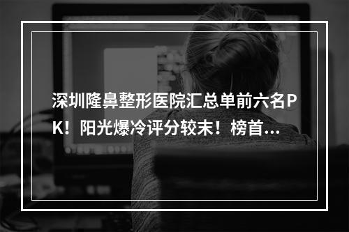 深圳隆鼻整形医院汇总单前六名PK！阳光爆冷评分较末！榜首是富华-鹏程-