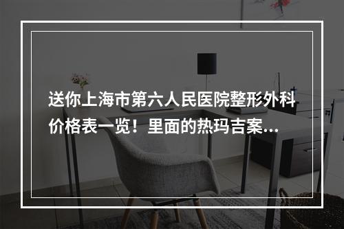 送你上海市第六人民医院整形外科价格表一览！里面的热玛吉案例也不要错过