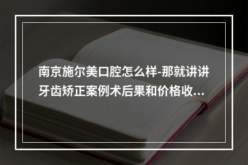 南京施尔美口腔怎么样-那就讲讲牙齿矫正案例术后果和价格收费吧！