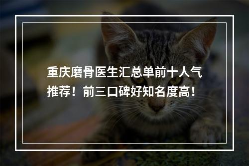 重庆磨骨医生汇总单前十人气推荐！前三口碑好知名度高！