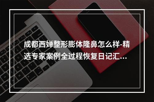 成都西婵整形膨体隆鼻怎么样-精选专家案例全过程恢复日记汇总