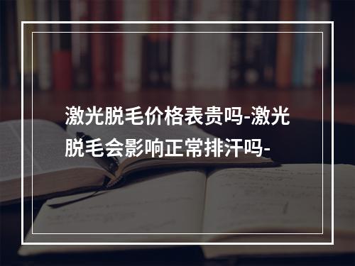 激光脱毛价格表贵吗-激光脱毛会影响正常排汗吗-