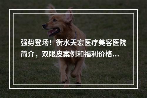 强势登场！衡水天宏医疗美容医院简介，双眼皮案例和福利价格表一览