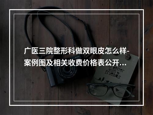 广医三院整形科做双眼皮怎么样-案例图及相关收费价格表公开一览