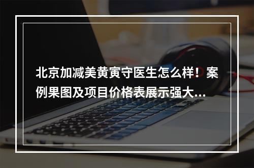 北京加减美黄寅守医生怎么样！案例果图及项目价格表展示强大实力