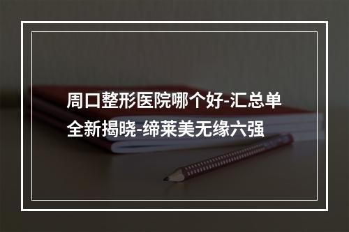 周口整形医院哪个好-汇总单全新揭晓-缔莱美无缘六强