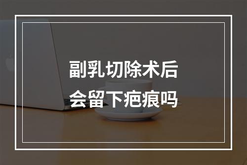 副乳切除术后会留下疤痕吗