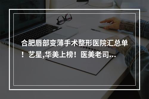 合肥唇部变薄手术整形医院汇总单！艺星,华美上榜！医美老司机表示选他们没错