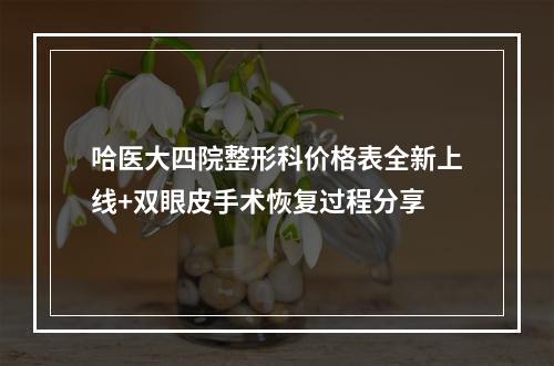 哈医大四院整形科价格表全新上线+双眼皮手术恢复过程分享