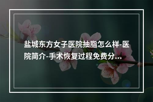 盐城东方女子医院抽脂怎么样-医院简介-手术恢复过程免费分享