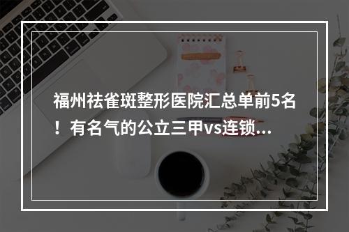 福州祛雀斑整形医院汇总单前5名！有名气的公立三甲vs连锁私立！你站哪边