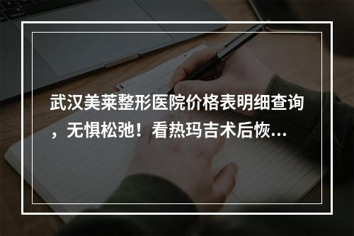 武汉美莱整形医院价格表明细查询，无惧松弛！看热玛吉术后恢复过程分享