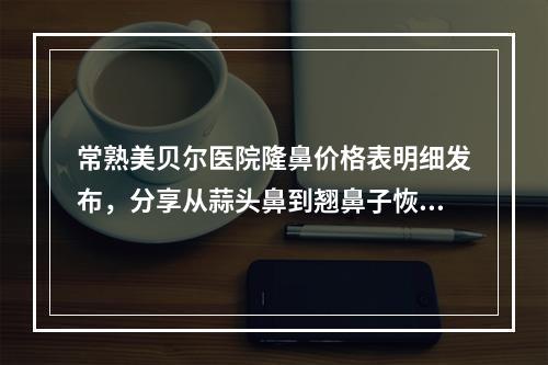 常熟美贝尔医院隆鼻价格表明细发布，分享从蒜头鼻到翘鼻子恢复历程