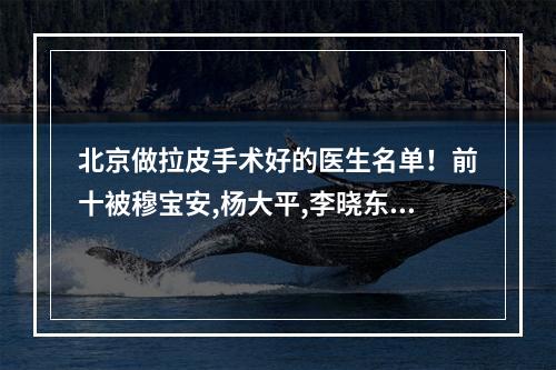 北京做拉皮手术好的医生名单！前十被穆宝安,杨大平,李晓东等人斩获