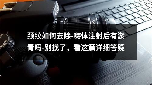 颈纹如何去除-嗨体注射后有淤青吗-别找了，看这篇详细答疑