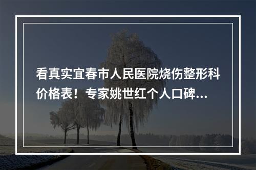 看真实宜春市人民医院烧伤整形科价格表！专家姚世红个人口碑及门诊时间一览