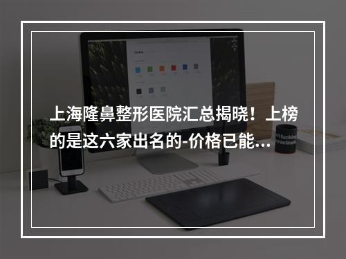 上海隆鼻整形医院汇总揭晓！上榜的是这六家出名的-价格已能查看