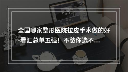 全国哪家整形医院拉皮手术做的好-看汇总单五强！不愁你选不到心仪的