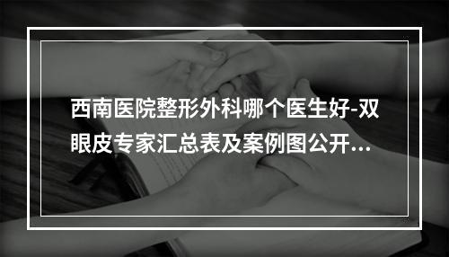 西南医院整形外科哪个医生好-双眼皮专家汇总表及案例图公开查询