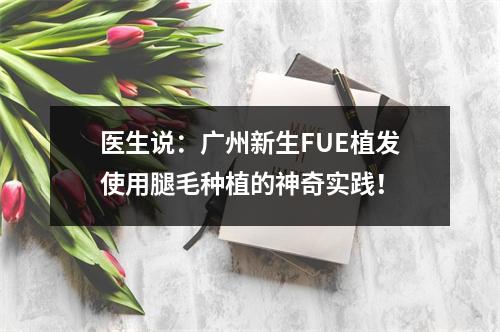 医生说：广州新生FUE植发使用腿毛种植的神奇实践！