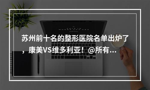 苏州前十名的整形医院名单出炉了，康美VS维多利亚！@所有人查看