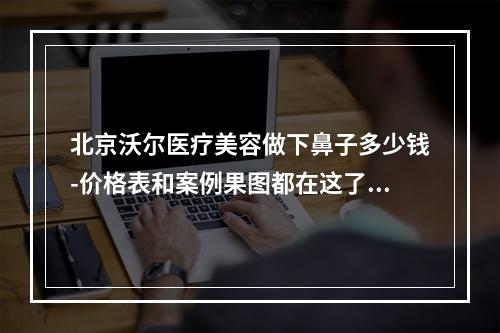 北京沃尔医疗美容做下鼻子多少钱-价格表和案例果图都在这了解