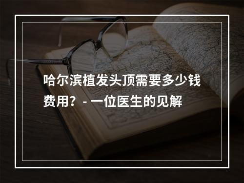 哈尔滨植发头顶需要多少钱费用？- 一位医生的见解