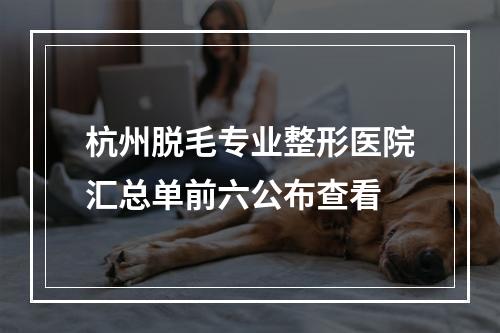 杭州脱毛专业整形医院汇总单前六公布查看