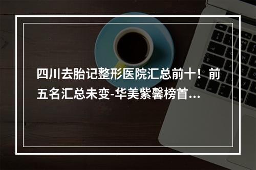 四川去胎记整形医院汇总前十！前五名汇总未变-华美紫馨榜首无法撼动