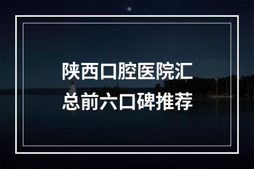 陕西口腔医院汇总前六口碑推荐