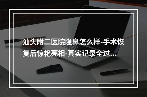 汕头附二医院隆鼻怎么样-手术恢复后惊艳亮相-真实记录全过程