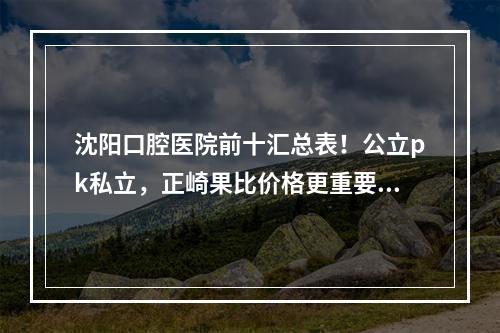 沈阳口腔医院前十汇总表！公立pk私立，正崎果比价格更重要！