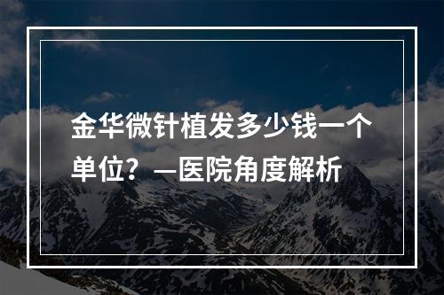 金华微针植发多少钱一个单位？—医院角度解析