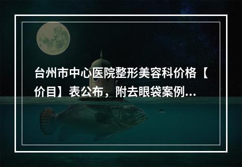 台州市中心医院整形美容科价格【价目】表公布，附去眼袋案例反馈