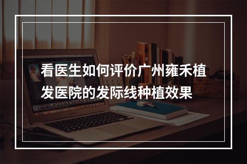 看医生如何评价广州雍禾植发医院的发际线种植效果