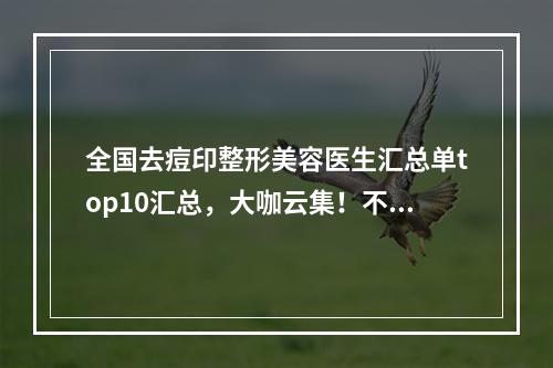 全国去痘印整形美容医生汇总单top10汇总，大咖云集！不知道就亏大了