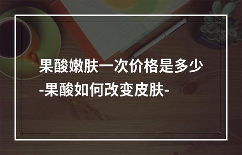 果酸嫩肤一次价格是多少-果酸如何改变皮肤-