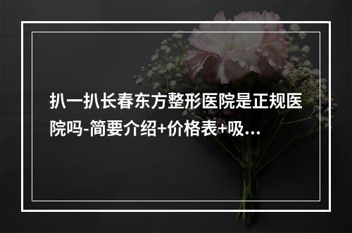 扒一扒长春东方整形医院是正规医院吗-简要介绍+价格表+吸脂案例对比