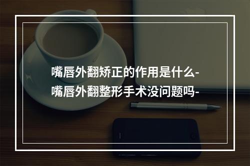 嘴唇外翻矫正的作用是什么-嘴唇外翻整形手术没问题吗-