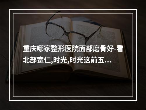 重庆哪家整形医院面部磨骨好-看北部宽仁,时光,时光这前五技术口碑pk