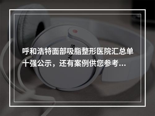 呼和浩特面部吸脂整形医院汇总单十强公示，还有案例供您参考！