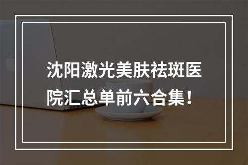 沈阳激光美肤祛斑医院汇总单前六合集！