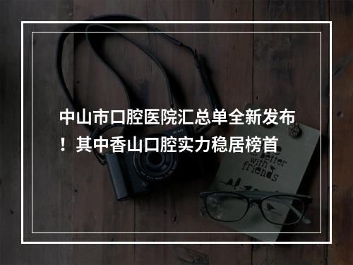 中山市口腔医院汇总单全新发布！其中香山口腔实力稳居榜首